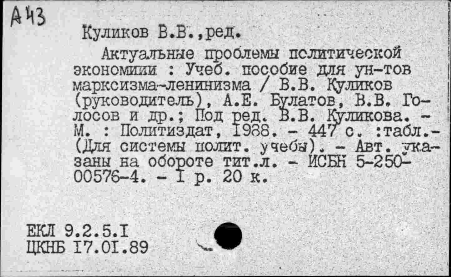 ﻿А М5
Куликов В.В.,ред.
Актуальные проблемы политической экономили : Учеб, пособие для ун-тов марксизма-ленинизма / В.В. Куликов (руководитель), А.Е. Болатов, В.В. Голосов и др.; Под ред. В.В. Куликова. -М. : Политиздат, 1988. - 447 с. :табл.-(Для системы полит, учебы). - Авт. указаны на обороте тит.л. - ИСБН 5-2 5(£-00576-4. - I р. 20 к.
ЕКЛ 9.2.5.1
ЦКНБ 17.01.89